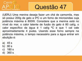 Questão 47
(UERJ) Uma menina deseja fazer um chá de camomila, mas
só possui 200g de gelo a 0ºC e um forno de microondas cuja
potência máxima é 800W. Considere que a menina está no
nível do mar, o calor latente de fusão do gelo é 80 cal/g, o
calor específico da água é 1 cal/g ºC e que 1 cal vale
aproximadamente 4 joules. Usando esse forno sempre na
potência máxima, o tempo necessário para a água entrar em
ebulição é:
a)
b)
c)
d)

45 s
90 s
180 s
360 s

 