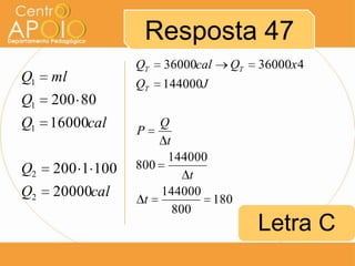 Resposta 47
Q1

ml

Q1

QT

36000cal

QT

QT

36000x 4

144000J

200 80

Q1 16000cal
Q2

200 1 100

Q2

20000cal

Q
P
t
144000
800
t
144000
t
180
800

Letra C

 