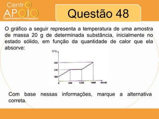 Questão 48
O gráfico a seguir representa a temperatura de uma amostra
de massa 20 g de determinada substância, inicialmente no
estado sólido, em função da quantidade de calor que ela
absorve:

Com base nessas informações, marque a alternativa
correta.

 