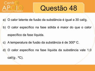 Questão 48
a) O calor latente de fusão da substância é igual a 30 cal/g.
b) O calor específico na fase sólida é maior do que o calor
específico da fase líquida.

c) A temperatura de fusão da substância é de 300º C.
d) O calor específico na fase líquida da substância vale 1,0

cal/(g . ºC).

 