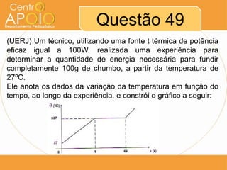 Questão 49
(UERJ) Um técnico, utilizando uma fonte t térmica de potência
eficaz igual a 100W, realizada uma experiência para
determinar a quantidade de energia necessária para fundir
completamente 100g de chumbo, a partir da temperatura de
27ºC.
Ele anota os dados da variação da temperatura em função do
tempo, ao longo da experiência, e constrói o gráfico a seguir:

 