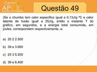 Questão 49
(Se o chumbo tem calor específico igual a 0,13J/g ºC e calor
latente de fusão igual a 25J/g, então o instante T do
gráfico, em segundos, e a energia total consumida, em
joules, correspondem respectivamente, a:
a) 25 2 2.500
b) 39 e 3.900
c) 25 3 5.200
d) 39 e 6.400

 