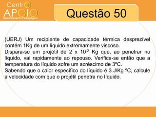 Questão 50
(UERJ) Um recipiente de capacidade térmica desprezível
contém 1Kg de um líquido extremamente viscoso.
Dispara-se um projétil de 2 x 10-2 Kg que, ao penetrar no
líquido, vai rapidamente ao repouso. Verifica-se então que a
temperatura do líquido sofre um acréscimo de 3ºC.
Sabendo que o calor específico do líquido é 3 J/Kg ºC, calcule
a velocidade com que o projétil penetra no líquido.

 