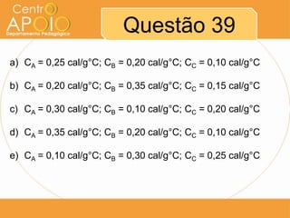 Questão 39
a) CA = 0,25 cal/g°C; CB = 0,20 cal/g°C; CC = 0,10 cal/g°C

b) CA = 0,20 cal/g°C; CB = 0,35 cal/g°C; CC = 0,15 cal/g°C
c) CA = 0,30 cal/g°C; CB = 0,10 cal/g°C; CC = 0,20 cal/g°C

d) CA = 0,35 cal/g°C; CB = 0,20 cal/g°C; CC = 0,10 cal/g°C
e) CA = 0,10 cal/g°C; CB = 0,30 cal/g°C; CC = 0,25 cal/g°C

 