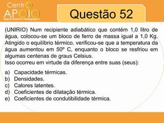 Questão 52
(UNIRIO) Num recipiente adiabático que contém 1,0 litro de
água, colocou-se um bloco de ferro de massa igual a 1,0 Kg.
Atingido o equilíbrio térmico, verificou-se que a temperatura da
água aumentou em 50º C, enquanto o bloco se resfriou em
algumas centenas de graus Celsius.
Isso ocorreu em virtude da diferença entre suas (seus):
a)
b)
c)
d)
e)

Capacidade térmicas.
Densidades.
Calores latentes.
Coeficientes de dilatação térmica.
Coeficientes de condutibilidade térmica.

 