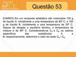 Questão 53
(UNIRIO) Em um recipiente adiabático são misturados 100 g
de líquido A, inicialmente a uma temperatura de 80º C, e 100
g de líquido B, inicialmente a uma temperatura de 20º C.
Depois de atingido o equilíbrio térmico, a temperatura da
mistura é de 60º C. Considerando-se CA e CB os calores
específicos
das
substâncias
A
e
B, respectivamente, determine o valor da razão CA / CB.

 