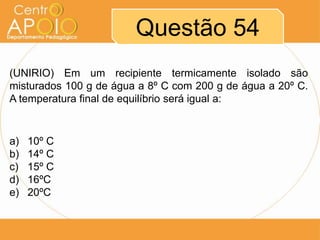 Questão 54
(UNIRIO) Em um recipiente termicamente isolado são
misturados 100 g de água a 8º C com 200 g de água a 20º C.
A temperatura final de equilíbrio será igual a:

a)
b)
c)
d)
e)

10º C
14º C
15º C
16ºC
20ºC

 
