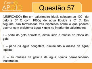 Questão 57
(UNIFICADO) Em um calorímetro ideal, colocam-se 100 de
gelo a 0º C com 1000g de água líquida a 0º C. Em
seguida, são formuladas três hipóteses sobre o que poderá
ocorrer com o sistema água + gelo no interior do calorímetro:
I – parte do gelo derreterá, diminuindo a massa do bloco de
gelo;
II – parte da água congelará, diminuindo a massa de água
líquida;
III – as massas de gelo e de água líquida permanecerão
inalteradas.

 