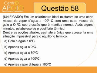 Questão 58
(UNIFICADO) Em um calorímetro ideal misturam-se uma certa
massa de vapor d’água a 100º C com uma outra massa de
gelo a O ºC, sob pressão que é mantida normal. Após alguns
minutos, estabelece-se o equilíbrio térmico.
Dentre as opções abaixo, assinale a única que apresenta uma
situação impossível para o equilíbrio térmico.
a) Gelo e água a 0ºC.
b) Apenas água a 0ºC.
c) Apenas água a 50ºC
d) Apenas água a 100ºC
e) Apenas vapor d’água a 100ºC

 