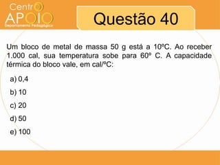 Questão 40
Um bloco de metal de massa 50 g está a 10ºC. Ao receber
1.000 cal, sua temperatura sobe para 60º C. A capacidade
térmica do bloco vale, em cal/ºC:
a) 0,4
b) 10
c) 20
d) 50
e) 100

 