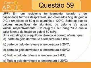 Questão 59
UFF) Em um recipiente termicamente isolado e de
capacidade térmica desprezível, são colocados 50g de gelo a
0ºC e um bloco de 50 g de alumínio a 120ºC. Sabe-se que os
calores específicos de alumínio, do gelo e da água
valem, respectivamente, 0,2 cal/g ºC, o,5 cal/g ºC e que o
calor latente de fusão do gelo é 80 cal/g.
Uma vez atingido o equilíbrio térmico, é correto afirmar que:
a) parte do gelo derreteu e a temperatura é 0ºC;
b) parte do gelo derreteu e a temperatura é 20ºC;
c) parte do gelo derreteu e a temperatura é 50ºC;
d) Todo o gelo derreteu e a temperatura é 0ºC;
e) Todo o gelo derreteu e a temperatura é 20ºC;

 