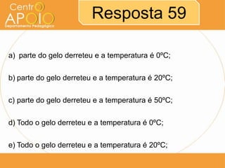 Resposta 59
a) parte do gelo derreteu e a temperatura é 0ºC;
b) parte do gelo derreteu e a temperatura é 20ºC;
c) parte do gelo derreteu e a temperatura é 50ºC;
d) Todo o gelo derreteu e a temperatura é 0ºC;
e) Todo o gelo derreteu e a temperatura é 20ºC;

 