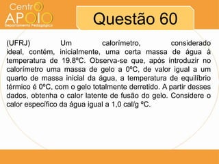 Questão 60
(UFRJ)
Um
calorímetro,
considerado
ideal, contém, inicialmente, uma certa massa de água à
temperatura de 19.8ºC. Observa-se que, após introduzir no
calorímetro uma massa de gelo a 0ºC, de valor igual a um
quarto de massa inicial da água, a temperatura de equilíbrio
térmico é 0ºC, com o gelo totalmente derretido. A partir desses
dados, obtenha o calor latente de fusão do gelo. Considere o
calor específico da água igual a 1,0 cal/g ºC.

 