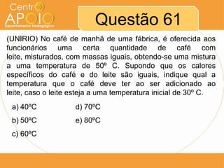 Questão 61
(UNIRIO) No café de manhã de uma fábrica, é oferecida aos
funcionários uma certa quantidade de café com
leite, misturados, com massas iguais, obtendo-se uma mistura
a uma temperatura de 50º C. Supondo que os calores
específicos do café e do leite são iguais, indique qual a
temperatura que o café deve ter ao ser adicionado ao
leite, caso o leite esteja a uma temperatura inicial de 30º C.
a) 40ºC

d) 70ºC

b) 50ºC

e) 80ºC

c) 60ºC

 