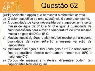 Questão 62
(UFF) Assinale a opção que apresenta a afirmativa correta.
a) O calor específico de uma substância é sempre constante.
b) A quantidade de calor necessária para aquecer uma certa
massa de água de 0º C a 5º C é igual à quantidade de
calor necessária para elevar a temperatura de uma mesma
massa de gelo de 0ºC a 5º C.
c) Massas iguais de água e alumínio ao receberem a mesma
quantidade de calor sofrerão a mesma variação de
temperatura.
d) Misturando-se água a 10ºC com gelo a 0ºC, a temperatura
final de equilíbrio térmico será sempre menor que 10ºC e
maior que 0ºC.
e) Corpos de massas e materiais diferentes podem ter
capacidades térmicas iguais.

 