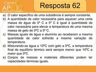 Resposta 62
a) O calor específico de uma substância é sempre constante.
b) A quantidade de calor necessária para aquecer uma certa
massa de água de 0º C a 5º C é igual à quantidade de
calor necessária para elevar a temperatura de uma mesma
massa de gelo de 0ºC a 5º C.
c) Massas iguais de água e alumínio ao receberem a mesma
quantidade de calor sofrerão a mesma variação de
temperatura.
d) Misturando-se água a 10ºC com gelo a 0ºC, a temperatura
final de equilíbrio térmico será sempre menor que 10ºC e
maior que 0ºC.
e) Corpos de massas e materiais diferentes podem ter
capacidades térmicas iguais.

 