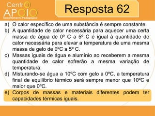 Resposta 62
a) O calor específico de uma substância é sempre constante.
b) A quantidade de calor necessária para aquecer uma certa
massa de água de 0º C a 5º C é igual à quantidade de
calor necessária para elevar a temperatura de uma mesma
massa de gelo de 0ºC a 5º C.
c) Massas iguais de água e alumínio ao receberem a mesma
quantidade de calor sofrerão a mesma variação de
temperatura.
d) Misturando-se água a 10ºC com gelo a 0ºC, a temperatura
final de equilíbrio térmico será sempre menor que 10ºC e
maior que 0ºC.
e) Corpos de massas e materiais diferentes podem ter
capacidades térmicas iguais.

 