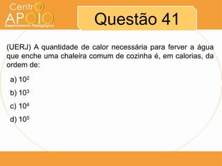 Questão 41
(UERJ) A quantidade de calor necessária para ferver a água
que enche uma chaleira comum de cozinha é, em calorias, da
ordem de:
a) 102
b) 103
c) 104
d) 105

 
