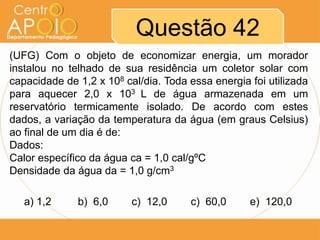 Questão 42
(UFG) Com o objeto de economizar energia, um morador
instalou no telhado de sua residência um coletor solar com
capacidade de 1,2 x 108 cal/dia. Toda essa energia foi utilizada
para aquecer 2,0 x 103 L de água armazenada em um
reservatório termicamente isolado. De acordo com estes
dados, a variação da temperatura da água (em graus Celsius)
ao final de um dia é de:
Dados:
Calor específico da água ca = 1,0 cal/gºC
Densidade da água da = 1,0 g/cm3
a) 1,2

b) 6,0

c) 12,0

c) 60,0

e) 120,0

 