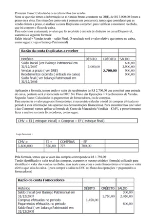 Primeiro Passo: Calculando os recebimentos das vendas
Nota se que não temos a informação se as vendas brutas constante na DRE, de R$ 3.000,00 foram a
prazo ou a vista. Em situações como esta ( comum em concursos), temos que considerar que as
vendas foram a prazo, e analisar a conta Duplicatas a receber, para verificar o montante recebido,
que irá compor o fluxo de caixa.
Para sabermos exatamente o valor que foi recebido ( entrada de dinheiro no caixa/Disponivel,
usaremos a seguinte formula:
Saldo inicial + Vendas totais – saldo Final. O resultado será o valor efetivo que entrou no caixa,
como segue: ( veja o balanço Patrimonial)




Aplicando a formula, temos então o valor de recebimetos de R$ 2.700,00 que constitui uma entrada
de caixa, portanto será evidenciada na DFC. No Fluxo das Operações > Recebimentos de Vendas.
Segundo Passo: Calculando os pagamentos de fornecedores, ou de compras.
Para encontrar o valor pago aos fornecedores, é necessário calcular o total de compras efetuada no
periodo ( esta informação não aparece nas demonstrações financeiras). Para encontrarmos este valor
( das Compras) vamos aplicar a formula do Custo da Mercadoria Vendida – CMV, e posteriormente
fazer a analise na conta fornecedores, como segue.




Pela formula, temos que o valor das compras corresponde a R$ 1.750,00
Tendo identificado o valor total das compras, usaremos o mesmo critério ( formula) utilizado para
identificar o valor das vendas recebidas, mas neste caso, com a conta fornecedores e teremos o valor
efetivo que saiu do caixa. ( para compor a saída na DFC no fluxo das operações > pagamentos a
fornecedores)
 