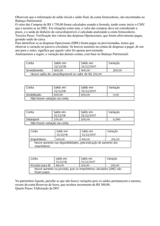Observem que a informação de saldo inicial e saldo final, da conta fornecedores, são encontradas no
Balanço Patrimonial.
O valor das Compras de R$ 1.750,00 foram calculados usando a formula, tendo como inicio o CMV
que e ncontra se na DRE. Em situações como esta, o valor das compras deve ser considerado a
prazo, e a saída de dinheiro do caixa/disponivel, é calculada analizando a conta fornecedores.
Terceiro Passo: Verificação dos valores das despesas Operacionais, que foram efetivamente pagas,
gerando saído do caixa.
Para identificar se as despesas Opercionais (DRE) foram pagas ou provisionadas, temos que
observar a variação no passivo circulante. Se houver aumento na contas de despesas a pagar, de um
ano para o outro, significa que aquele valor foi apenas provisionado.
Analisaremos a seguir, a variação das demais contas, com base no Balanço Patrimonial:




No patrimônio líquido, percebe se que não houve variações pois os saldos permanecem o mesmo,
exceto da conta Reservas de lucro, que recebeu incremento de R$ 300,00.
Quarto Passo: Elaboração da DFC
 