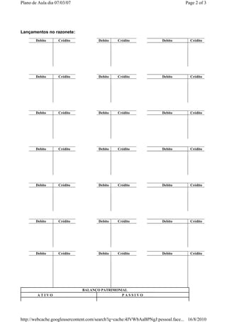 Plano de Aula dia 07/03/07                                                      Page 2 of 3




Lançamentos no razonete:
       Debito      Crédito            Debito   Crédito               Debito        Crédito




       Debito      Crédito            Debito   Crédito               Debito        Crédito




       Debito      Crédito            Debito   Crédito               Debito        Crédito




       Debito      Crédito            Debito   Crédito               Debito        Crédito




       Debito      Crédito            Debito   Crédito               Debito        Crédito




       Debito      Crédito            Debito   Crédito               Debito        Crédito




       Debito      Crédito            Debito   Crédito               Debito        Crédito




                              BALANÇO PATRIMONIAL
        ATIVO                                  PASSIVO




http://webcache.googleusercontent.com/search?q=cache:4JVWbAaBPNgJ:pessoal.face... 16/8/2010
 