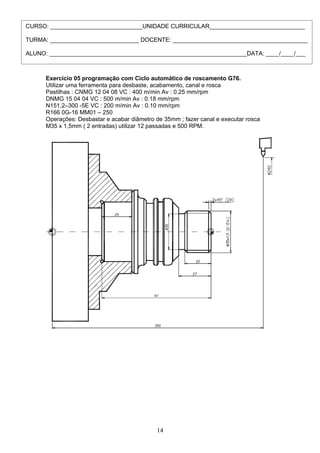 Exercício 05 programação com Ciclo automático de roscamento G76.
Utilizar uma ferramenta para desbaste, acabamento, canal e rosca
Pastilhas : CNMG 12 04 08 VC : 400 m/min Av : 0.25 mm/rpm
DNMG 15 04 04 VC : 500 m/min Av : 0.18 mm/rpm
N151.2–300 -5E VC : 200 m/min Av : 0.10 mm/rpm
R166 0G-16 MM01 – 250
Operações: Desbastar e acabar diâmetro de 35mm ; fazer canal e executar rosca
M35 x 1,5mm ( 2 entradas) utilizar 12 passadas e 500 RPM.
14
CURSO: ____________________________UNIDADE CURRICULAR_____________________________
TURMA: ___________________________ DOCENTE: _________________________________________
ALUNO: ____________________________________________________________DATA: ____/____/___
 