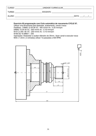 Exercício 05 programação com Ciclo automático de roscamento CYCLE 97.
Utilizar uma ferramenta para desbaste, acabamento, canal e rosca
Pastilhas : CNMG 12 04 08 VC : 400 m/min Av : 0.25 mm/rpm
DNMG 15 04 04 VC : 500 m/min Av : 0.18 mm/rpm
N151.2–300 -5E VC : 200 m/min Av : 0.10 mm/rpm
R166 0G-16 MM01 – 250
Operações: Desbastar e acabar diâmetro de 35mm ; fazer canal e executar rosca
M35 x 1,5mm ( 2 entradas) utilizar 12 passadas e 500 RPM.
16
CURSO: ____________________________UNIDADE CURRICULAR_____________________________
TURMA: ___________________________ DOCENTE: _________________________________________
ALUNO: ____________________________________________________________DATA: ____/____/___
 