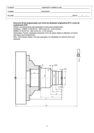 Exercício 03 de programação com Ciclo de desbaste longitudinal G71 e ciclo de
acabamento G70.
Utilizar uma ferramenta para desbaste e outra para acabamento
Pastilhas : CNMG 12 04 08 VC : 400 m/min Av : 0.25 mm/rpm
DNMG 15 04 04 VC : 500 m/min Av : 0.18 mm/rpm
Operações: Facear, desbastar deixando 1mm de sobre metal no diâmetro e 0,2mm
nas faces para acabamento.
Obs.: Para facear utilizar 1mm por passada e no desbaste no máximo 4mm por
passada.
7
CURSO: ____________________________UNIDADE CURRICULAR_____________________________
TURMA: ___________________________ DOCENTE: _________________________________________
ALUNO: ____________________________________________________________DATA: ____/____/___
 