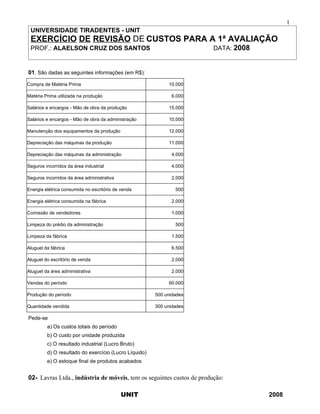 1
 UNIVERSIDADE TIRADENTES - UNIT
 EXERCÍCIO DE REVISÃO DE CUSTOS PARA A 1ª AVALIAÇÃO
 PROF.: ALAELSON CRUZ DOS SANTOS                                       DATA: 2008


01. São dadas as seguintes informações (em R$):

Compra de Matéria Prima                                     10.000

Matéria Prima utilizada na produção                          6.000

Salários e encargos - Mão de obra da produção               15.000

Salários e encargos - Mão de obra da administração          10.000

Manutenção dos equipamentos da produção                     12.000

Depreciação das máquinas da produção                        11.000

Depreciação das máquinas da administração                    4.000

Seguros incorridos da área industrial                        4.000

Seguros incorridos da área administrativa                    2.000

Energia elétrica consumida no escritório de venda              500

Energia elétrica consumida na fábrica                        2.000

Comissão de vendedores                                       1.000

Limpeza do prédio da administração                             500

Limpeza da fábrica                                           1.500

Aluguel da fábrica                                           6.500

Aluguel do escritório de venda                               2.000

Aluguel da área administrativa                               2.000

Vendas do período                                           60.000

Produção do período                                    500 unidades

Quantidade vendida                                     300 unidades

Pede-se
         a) Os custos totais do período
         b) O custo por unidade produzida
         c) O resultado industrial (Lucro Bruto)
         d) O resultado do exercício (Lucro Líquido)
         e) O estoque final de produtos acabados


02- Lavras Ltda., indústria de móveis, tem os seguintes custos de produção:

                                            UNIT                                    2008
 