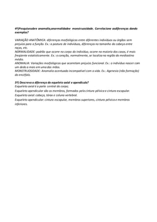 4º)Pesquisesobre anamalia,anormalidadee monstruosidade. Correlacione asdiferenças dando 
exemplos? 
VARIAÇÃO ANATÔMICA: diferenças morfológicas entre diferentes indivíduos ou órgãos sem 
prejuízo para a função. Ex.: a postura de indivíduos, diferenças no tamanho da cabeça entre 
raças, etc. 
NORMALIDADE: padrão que ocorre no corpo do indivíduo, ocorre na maioria dos casos, é mais 
freqüente estatisticamente. Ex.: o coração, normalmente, se localiza na região do mediastino 
médio. 
ANOMALIA: Variações morfológicas que acarretam prejuízo funcional. Ex.: o indivíduo nascer com 
um dedo a mais em uma das mãos. 
MONSTRUOSIDADE: Anomalia acentuada incompatível com a vida. Ex.: Agenesia (não formação) 
do encéfalo. 
5º) Descreva a diferença do equeleto axial e apendicula? 
Esqueleto axial é a parte central do corpo; 
Esqueleto apendicular são os membros, formados pela cintura pélvica e cintura escapular. 
Esqueleto axial: cabeça, tórax e coluna vertebral. 
Esqueleto apendicular: cintura escapular, membros superiores, cintura pélvica e membros 
inferiores. 
