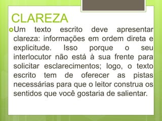 CLAREZA
Um texto escrito deve apresentar
clareza: informações em ordem direta e
explicitude. Isso porque o seu
interlocutor não está à sua frente para
solicitar esclarecimentos; logo, o texto
escrito tem de oferecer as pistas
necessárias para que o leitor construa os
sentidos que você gostaria de salientar.
 