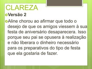 CLAREZA
Versão 2
Aline chorou ao afirmar que todo o
desejo de que os amigos viessem à sua
festa de aniversário desaparecera. Isso
porque seu pai se opusera à realização
e não liberara o dinheiro necessário
para os preparativos do tipo de festa
que ela gostaria de fazer.
 