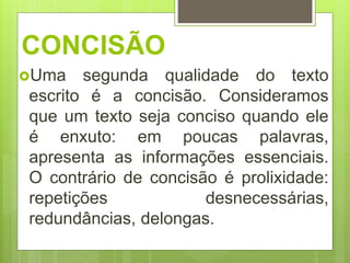 CONCISÃO
Uma segunda qualidade do texto
escrito é a concisão. Consideramos
que um texto seja conciso quando ele
é enxuto: em poucas palavras,
apresenta as informações essenciais.
O contrário de concisão é prolixidade:
repetições desnecessárias,
redundâncias, delongas.
 