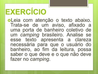 EXERCÍCIO
Leia com atenção o texto abaixo.
Trata-se de um aviso, afixado a
uma porta de banheiro coletivo de
um camping brasileiro. Analise se
esse texto apresenta a clareza
necessária para que o usuário do
banheiro, ao fim da leitura, possa
saber o que deve e o que não deve
fazer no camping.
 