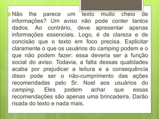  Não lhe parece um texto muito cheio de
informações? Um aviso não pode conter tantos
dados. Ao contrário, deve apresentar apenas
informações essenciais. Logo, é de clareza e de
concisão que o texto em foco precisa. Explicitar
claramente o que os usuários do camping podem e o
que não podem fazer: essa deveria ser a função
social do aviso. Todavia, a falta dessas qualidades
acaba por prejudicar a leitura e a consequência
disso pode ser o não-cumprimento das ações
recomendadas pelo Sr. Noel aos usuários do
camping. Eles podem achar que essas
recomendações são apenas uma brincadeira. Darão
risada do texto e nada mais.
 