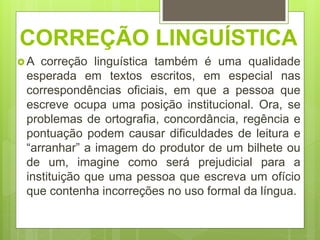 CORREÇÃO LINGUÍSTICA
 A correção linguística também é uma qualidade
esperada em textos escritos, em especial nas
correspondências oficiais, em que a pessoa que
escreve ocupa uma posição institucional. Ora, se
problemas de ortografia, concordância, regência e
pontuação podem causar dificuldades de leitura e
“arranhar” a imagem do produtor de um bilhete ou
de um, imagine como será prejudicial para a
instituição que uma pessoa que escreva um ofício
que contenha incorreções no uso formal da língua.
 