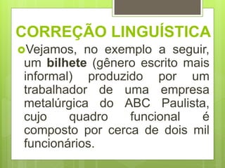 CORREÇÃO LINGUÍSTICA
Vejamos, no exemplo a seguir,
um bilhete (gênero escrito mais
informal) produzido por um
trabalhador de uma empresa
metalúrgica do ABC Paulista,
cujo quadro funcional é
composto por cerca de dois mil
funcionários.
 