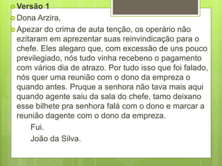  Versão 1
 Dona Arzira,
 Apezar do crima de auta tenção, os operário não
ezitaram em aprezentar suas reinvindicação para o
chefe. Eles alegaro que, com excessão de uns pouco
previlegiado, nós tudo vinha recebeno o pagamento
com vários dia de atrazo. Por tudo isso que foi falado,
nós quer uma reunião com o dono da empreza o
quando antes. Pruque a senhora não tava mais aqui
quando agente saiu da sala do chefe, tamo deixano
esse bilhete pra senhora falá com o dono e marcar a
reunião dagente com o dono da empreza.
Fui.
João da Silva.
 