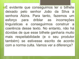 É evidente que conseguimos ler o bilhete
deixado pelo senhor João da Silva à
senhora Alzira. Para tanto, fazemos um
esforço para driblar as incorreções
linguísticas e conseguirmos construir a
coerência desse texto. No entanto, não há
dúvidas de que esse bilhete ganharia muito
mais respeitabilidade (e o seu produtor
também) se estivesse escrito de acordo
com a norma culta. Vamos ver a diferença?
 