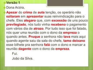  Versão 1
 Dona Arzira,
 Apezar do crima de auta tenção, os operário não
ezitaram em aprezentar suas reinvindicação para o
chefe. Eles alegaro que, com excessão de uns pouco
previlegiado, nós tudo vinha recebeno o pagamento
com vários dia de atrazo. Por tudo isso que foi falado,
nós quer uma reunião com o dono da empreza o
quando antes. Pruque a senhora não tava mais aqui
quando agente saiu da sala do chefe, tamo deixano
esse bilhete pra senhora falá com o dono e marcar a
reunião dagente com o dono da empreza.
Fui.
João da Silva.
 