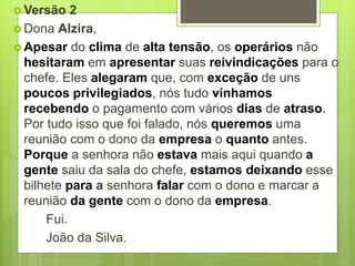  Versão 2
 Dona Alzira,
 Apesar do clima de alta tensão, os operários não
hesitaram em apresentar suas reivindicações para o
chefe. Eles alegaram que, com exceção de uns
poucos privilegiados, nós tudo vínhamos
recebendo o pagamento com vários dias de atraso.
Por tudo isso que foi falado, nós queremos uma
reunião com o dono da empresa o quanto antes.
Porque a senhora não estava mais aqui quando a
gente saiu da sala do chefe, estamos deixando esse
bilhete para a senhora falar com o dono e marcar a
reunião da gente com o dono da empresa.
Fui.
João da Silva.
 