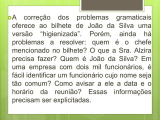 A correção dos problemas gramaticais
oferece ao bilhete de João da Silva uma
versão “higienizada”. Porém, ainda há
problemas a resolver: quem é o chefe
mencionado no bilhete? O que a Sra. Alzira
precisa fazer? Quem é João da Silva? Em
uma empresa com dois mil funcionários, é
fácil identificar um funcionário cujo nome seja
tão comum? Como avisar a ele a data e o
horário da reunião? Essas informações
precisam ser explicitadas.
 
