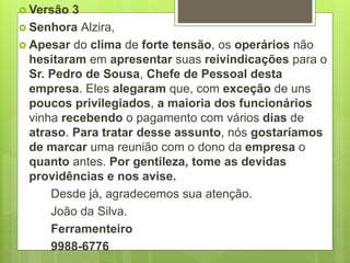  Versão 3
 Senhora Alzira,
 Apesar do clima de forte tensão, os operários não
hesitaram em apresentar suas reivindicações para o
Sr. Pedro de Sousa, Chefe de Pessoal desta
empresa. Eles alegaram que, com exceção de uns
poucos privilegiados, a maioria dos funcionários
vinha recebendo o pagamento com vários dias de
atraso. Para tratar desse assunto, nós gostaríamos
de marcar uma reunião com o dono da empresa o
quanto antes. Por gentileza, tome as devidas
providências e nos avise.
Desde já, agradecemos sua atenção.
João da Silva.
Ferramenteiro
9988-6776
 