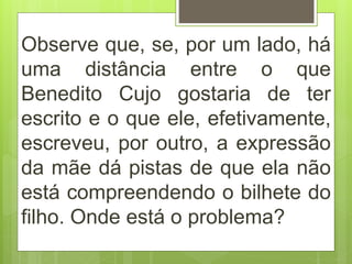 Observe que, se, por um lado, há
uma distância entre o que
Benedito Cujo gostaria de ter
escrito e o que ele, efetivamente,
escreveu, por outro, a expressão
da mãe dá pistas de que ela não
está compreendendo o bilhete do
filho. Onde está o problema?
 