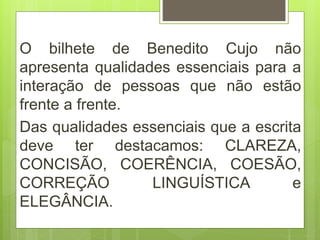 O bilhete de Benedito Cujo não
apresenta qualidades essenciais para a
interação de pessoas que não estão
frente a frente.
Das qualidades essenciais que a escrita
deve ter destacamos: CLAREZA,
CONCISÃO, COERÊNCIA, COESÃO,
CORREÇÃO LINGUÍSTICA e
ELEGÂNCIA.
 