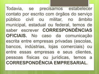 Todavia, se precisamos estabelecer
contato por escrito com órgãos do serviço
público civil ou militar, no âmbito
municipal, estadual ou federal, temos de
saber escrever CORRESPONDÊNCIAS
OFICIAIS. No caso da comunicação
escrita entre empresas privadas (escolas,
bancos, indústrias, lojas comerciais) ou
entre essas empresas e seus clientes,
pessoas físicas ou jurídicas, temos a
CORRESPONDÊNCIA EMPRESARIAL.
 