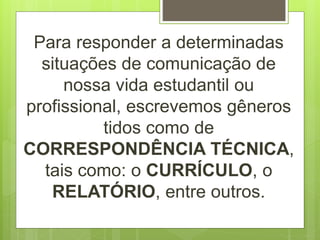 Para responder a determinadas
situações de comunicação de
nossa vida estudantil ou
profissional, escrevemos gêneros
tidos como de
CORRESPONDÊNCIA TÉCNICA,
tais como: o CURRÍCULO, o
RELATÓRIO, entre outros.
 