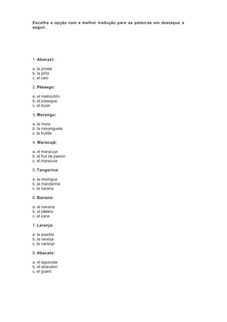 Escolha a opção com a melhor tradução para as palavras em destaque a 
seguir. 
1. Abacaxi: 
a. la pinata 
b. la piña 
c. el caxi 
2. Pêssego: 
a. el melocotón 
b. el pissegue 
c. el durat 
3. Morango: 
a. le mora 
b. la moranguete 
c. la frutilla 
4. Maracujá: 
a. el maracuyá 
b. el frut de pasion 
c. el maracuia 
5. Tangerina: 
a. la mixirigua 
b. la mandarina 
c. la narana 
6. Banana: 
a. el nanana 
b. el plátano 
c. el cane 
7. Laranja: 
a. la azedita 
b. la raranja 
c. la naranja 
8. Abacate: 
a. el aguacate 
b. el abacaton 
c. el guard 
