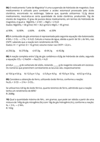 06) O medicamento “Leite de Magnésia” é uma suspensão de hidróxido de magnésio. Esse
medicamento é utilizado para combater a acidez estomacal provocada pelo ácido
clorídrico, encontrado no estômago. Sabe-se que, quando utilizarmos 12,2g desse
medicamento, neutraliza-se certa quantidade do ácido clorídrico, produzindo 16g de
cloreto de magnésio. O grau de pureza desse medicamento, em termos do hidróxido de
magnésio, é igual a: Mg(OH)2 + 2 HCl → MgCl2 + 2 H2O
Dados: Mg(OH)2 = 58 g/mol; HCl = 36,5 g/mol e MgCl2 = 95 g/mol.
a) 90%. b) 80%. c) 60%. d) 40%. e) 30%
07) A combustão do gás amoníaco é representada pela seguinte equação não-balanceada:
4 NH3 + 3 O2 → 2 N2 + 6 H2O. Calcule a massa de água, obtida a partir de 56 L de NH3, nas
CNTP, sabendo que a reação tem rendimento de 95%.
Dados: H = 1 g/mol; O = 16 g/mol; volume molar nas CNTP = 22,4 L.
a) 256,5g. b) 270,0g. c) 67,5g. d) 64,1g. e) 42,8g
08) A reação completa entre 5,0g de gás carbônico e 8,0g de hidróxido de sódio, segundo
a equação: CO2 + 2 NaOH → Na2CO3 + H2O
produz ______ g de carbonato de sódio, restando _____ g do reagente colocado em excesso.
Os números que preenchem corretamente as lacunas são, respectivamente:
a) 10,6 g e 0,6 g. b) 12,0 g e 1,0 g. c) 5,8 g e 4,0 g. d) 10,0 g e 3,0 g. e) 8,3 g e 0,6 g.
09) Considere a obtenção do ferro, utilizando óxido férrico, conforme a reação:
Fe2O3 + 3 CO → 2 Fe + 3 CO2 .
Se utilizarmos 4,8 kg de óxido férrico, quanto teremos de ferro, admitindo que a reação
tenha um rendimento de 80%?
R: 2688g
10) Qual a quantidade máxima de NH3 , em gramas, que pode ser obtida a partir de uma
mistura de 140g de gás nitrogênio (N2) com 18g de gás hidrogênio (H2), conforme a reação:
N2 + 3 H2 → 2 NH3
R: 102g
 